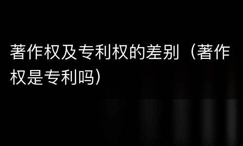 著作权及专利权的差别（著作权是专利吗）