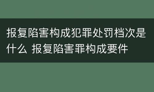 报复陷害构成犯罪处罚档次是什么 报复陷害罪构成要件