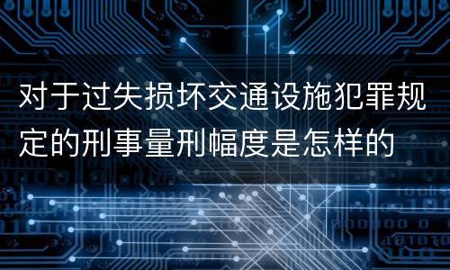 对于过失损坏交通设施犯罪规定的刑事量刑幅度是怎样的