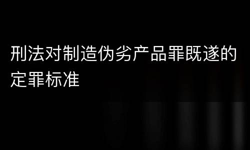 刑法对制造伪劣产品罪既遂的定罪标准