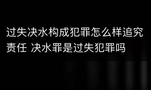 过失决水构成犯罪怎么样追究责任 决水罪是过失犯罪吗