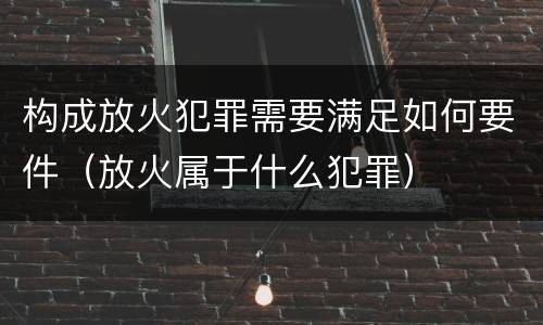 构成放火犯罪需要满足如何要件（放火属于什么犯罪）