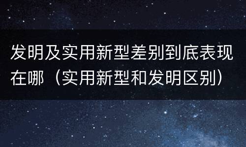 发明及实用新型差别到底表现在哪（实用新型和发明区别）