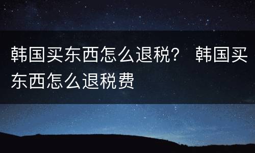 韩国买东西怎么退税？ 韩国买东西怎么退税费