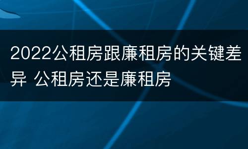 2022公租房跟廉租房的关键差异 公租房还是廉租房
