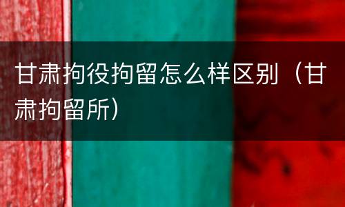 甘肃拘役拘留怎么样区别（甘肃拘留所）
