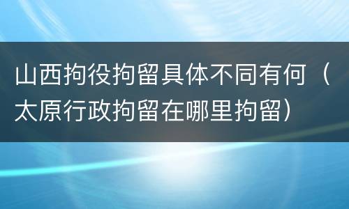 山西拘役拘留具体不同有何（太原行政拘留在哪里拘留）