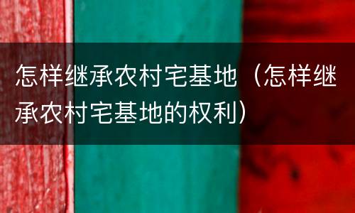 怎样继承农村宅基地（怎样继承农村宅基地的权利）
