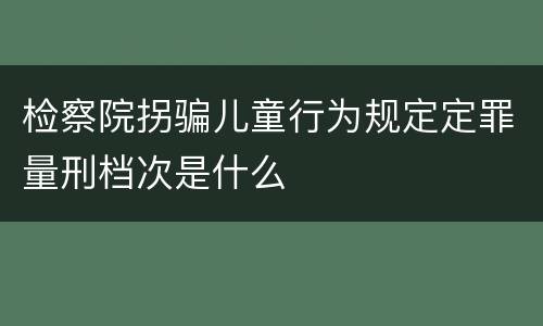 检察院拐骗儿童行为规定定罪量刑档次是什么