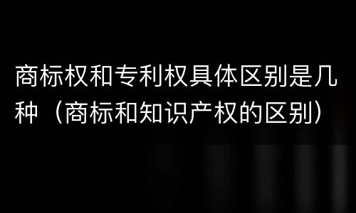 商标权和专利权具体区别是几种（商标和知识产权的区别）