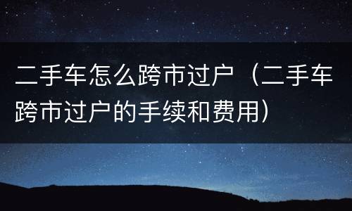 二手车怎么跨市过户（二手车跨市过户的手续和费用）