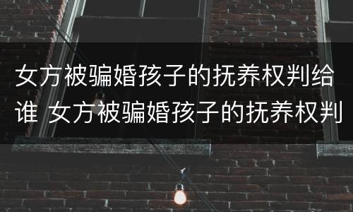 女方被骗婚孩子的抚养权判给谁 女方被骗婚孩子的抚养权判给谁了