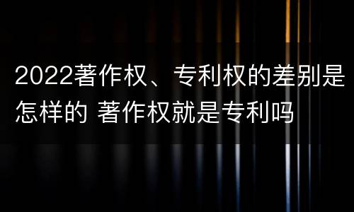 2022著作权、专利权的差别是怎样的 著作权就是专利吗