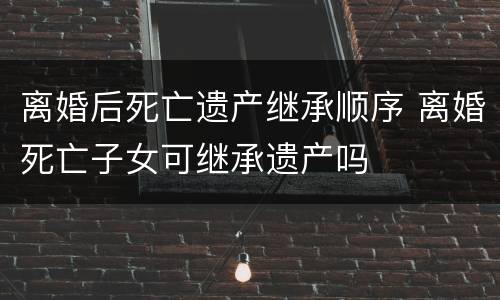 离婚后死亡遗产继承顺序 离婚死亡子女可继承遗产吗