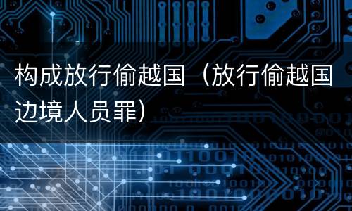 构成放行偷越国（放行偷越国边境人员罪）