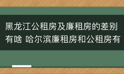 黑龙江公租房及廉租房的差别有啥 哈尔滨廉租房和公租房有什么区别