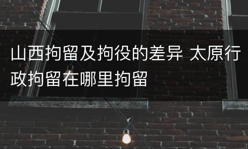 山西拘留及拘役的差异 太原行政拘留在哪里拘留
