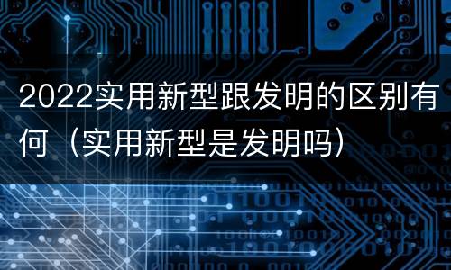 2022实用新型跟发明的区别有何（实用新型是发明吗）