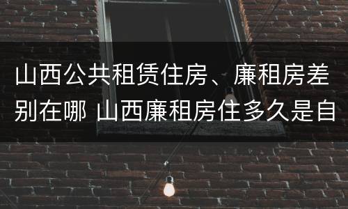 山西公共租赁住房、廉租房差别在哪 山西廉租房住多久是自己的