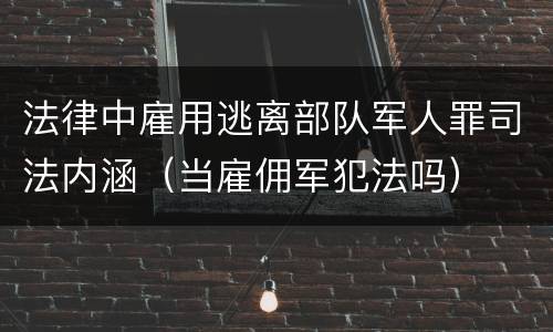 法律中雇用逃离部队军人罪司法内涵（当雇佣军犯法吗）
