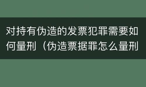 对持有伪造的发票犯罪需要如何量刑（伪造票据罪怎么量刑?）