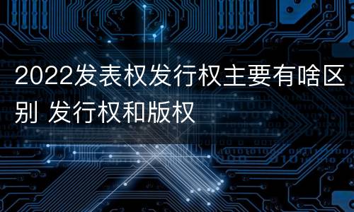2022发表权发行权主要有啥区别 发行权和版权