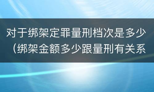 对于绑架定罪量刑档次是多少（绑架金额多少跟量刑有关系吗）