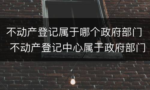 不动产登记属于哪个政府部门 不动产登记中心属于政府部门吗