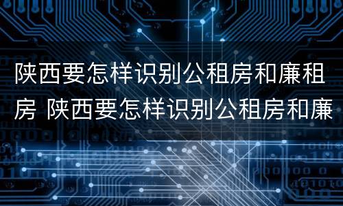 陕西要怎样识别公租房和廉租房 陕西要怎样识别公租房和廉租房信息