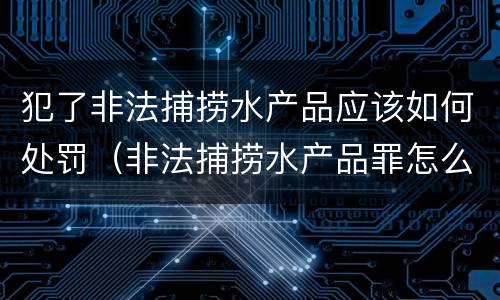 犯了非法捕捞水产品应该如何处罚（非法捕捞水产品罪怎么判）