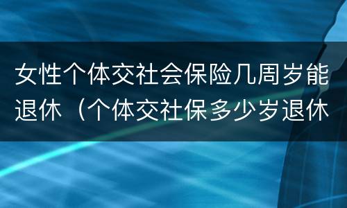 女性个体交社会保险几周岁能退休（个体交社保多少岁退休）