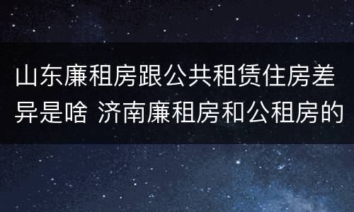 山东廉租房跟公共租赁住房差异是啥 济南廉租房和公租房的区别