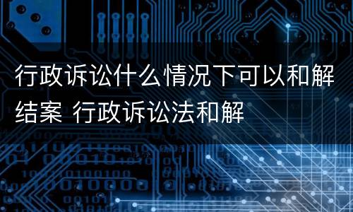 行政诉讼什么情况下可以和解结案 行政诉讼法和解