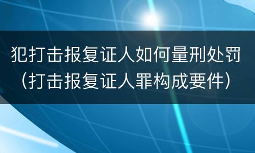 犯打击报复证人如何量刑处罚（打击报复证人罪构成要件）