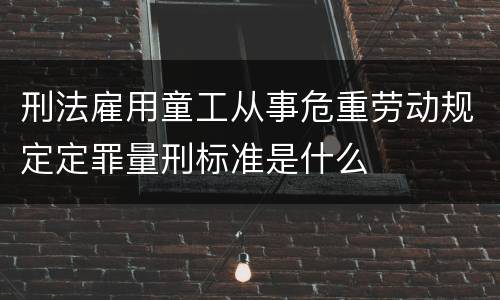 刑法雇用童工从事危重劳动规定定罪量刑标准是什么