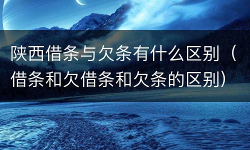陕西借条与欠条有什么区别（借条和欠借条和欠条的区别）