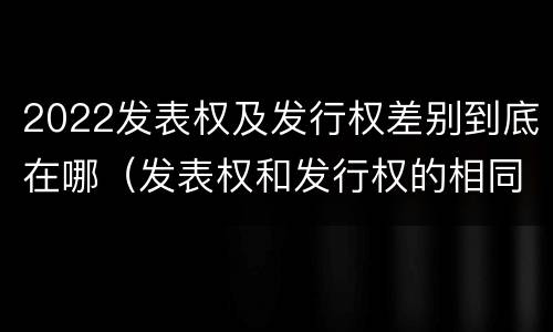 2022发表权及发行权差别到底在哪（发表权和发行权的相同点）