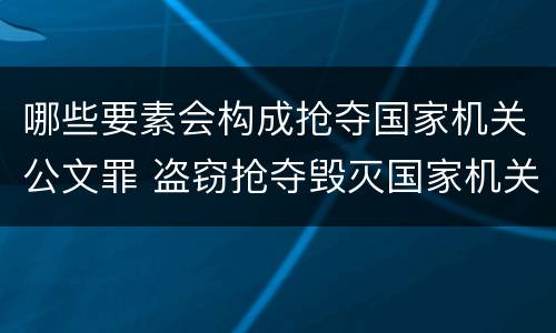 哪些要素会构成抢夺国家机关公文罪 盗窃抢夺毁灭国家机关公文罪的法律规定