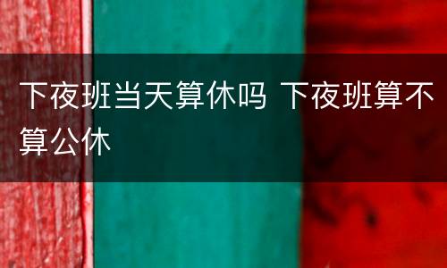 下夜班当天算休吗 下夜班算不算公休