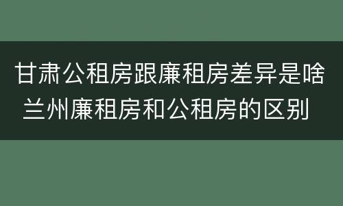 甘肃公租房跟廉租房差异是啥 兰州廉租房和公租房的区别