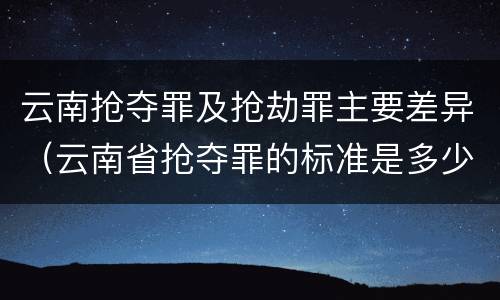 云南抢夺罪及抢劫罪主要差异（云南省抢夺罪的标准是多少?）