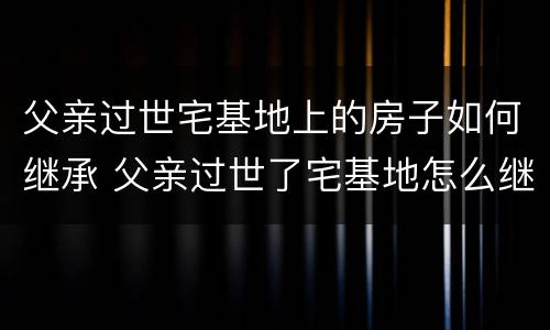 父亲过世宅基地上的房子如何继承 父亲过世了宅基地怎么继承