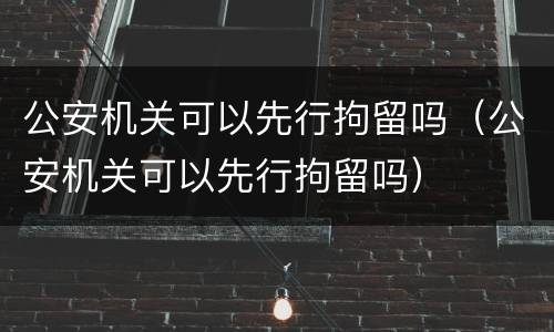 公安机关可以先行拘留吗（公安机关可以先行拘留吗）