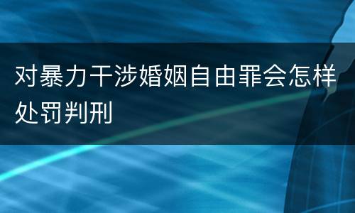 对暴力干涉婚姻自由罪会怎样处罚判刑