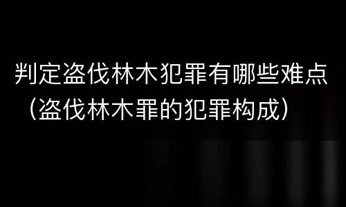 判定盗伐林木犯罪有哪些难点（盗伐林木罪的犯罪构成）