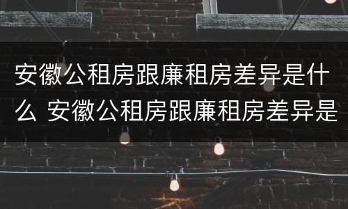 安徽公租房跟廉租房差异是什么 安徽公租房跟廉租房差异是什么原因