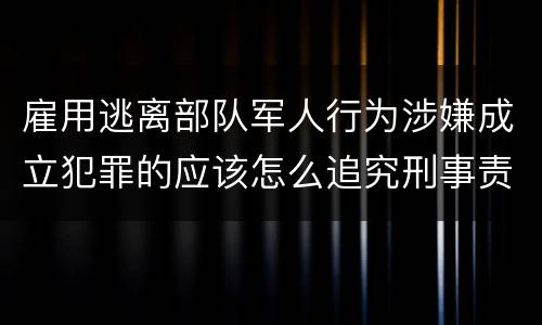 雇用逃离部队军人行为涉嫌成立犯罪的应该怎么追究刑事责任