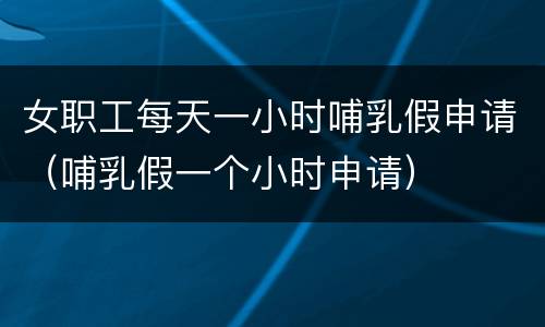 女职工每天一小时哺乳假申请（哺乳假一个小时申请）