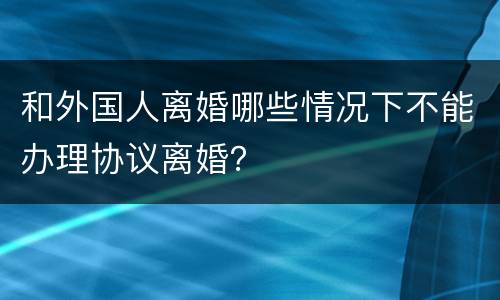 和外国人离婚哪些情况下不能办理协议离婚？