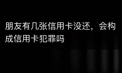 朋友有几张信用卡没还，会构成信用卡犯罪吗